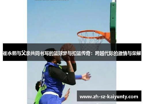 崔永熙与父亲共同书写的篮球梦与扣篮传奇：跨越代际的激情与荣耀