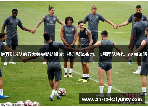 伊万对球队的五大关键期待解读：提升整体实力、加强团队协作与创新策略