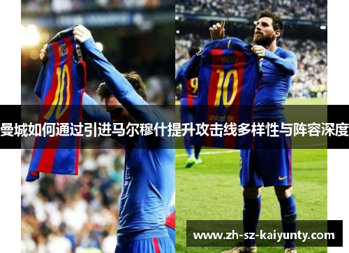 曼城如何通过引进马尔穆什提升攻击线多样性与阵容深度