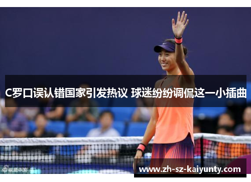 C罗口误认错国家引发热议 球迷纷纷调侃这一小插曲