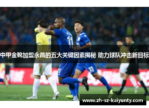 中甲金靴加盟永昌的五大关键因素揭秘 助力球队冲击新目标