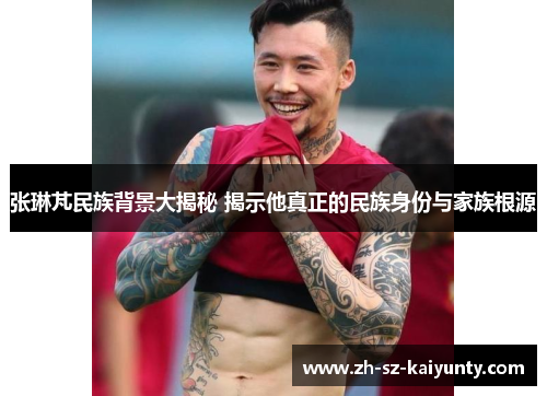 张琳芃民族背景大揭秘 揭示他真正的民族身份与家族根源