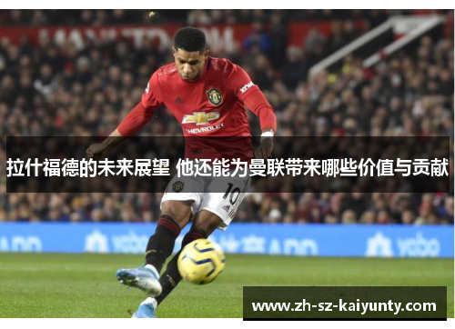 拉什福德的未来展望 他还能为曼联带来哪些价值与贡献