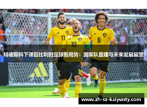 特德斯科下课后比利时足球新局势：国家队重建与未来发展展望