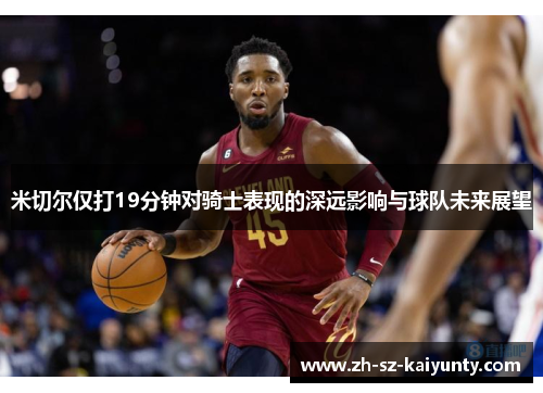 米切尔仅打19分钟对骑士表现的深远影响与球队未来展望