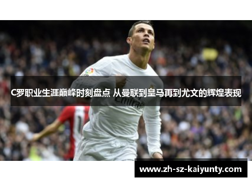 C罗职业生涯巅峰时刻盘点 从曼联到皇马再到尤文的辉煌表现