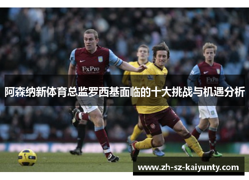 阿森纳新体育总监罗西基面临的十大挑战与机遇分析