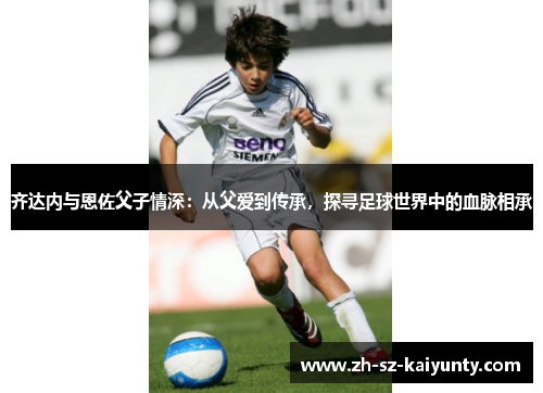 齐达内与恩佐父子情深：从父爱到传承，探寻足球世界中的血脉相承