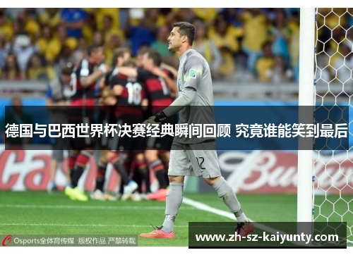 德国与巴西世界杯决赛经典瞬间回顾 究竟谁能笑到最后 德国与巴西世界杯决赛经典瞬间回顾 究竟谁能笑到最后