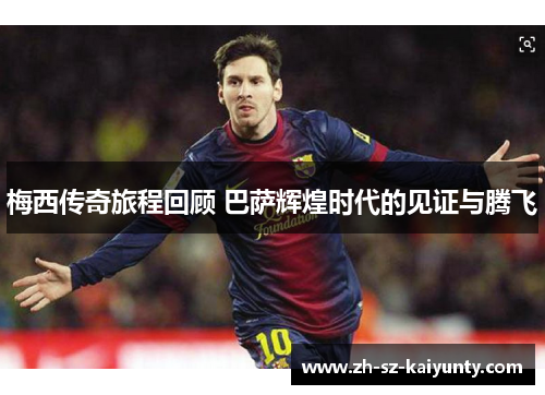梅西传奇旅程回顾 巴萨辉煌时代的见证与腾飞 梅西传奇旅程回顾 巴萨辉煌时代的见证与腾飞