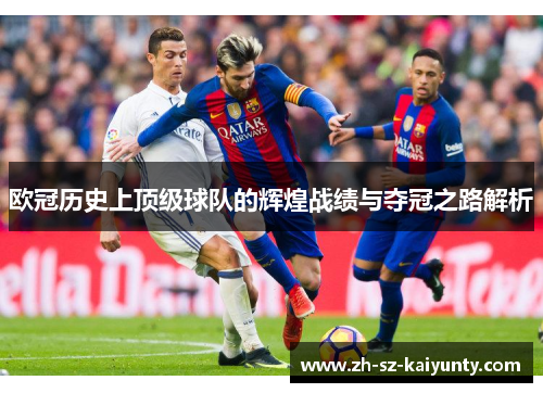 欧冠历史上顶级球队的辉煌战绩与夺冠之路解析 欧冠历史上顶级球队的辉煌战绩与夺冠之路解析