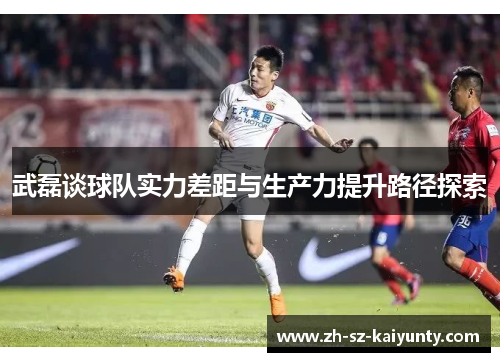 武磊谈球队实力差距与生产力提升路径探索 武磊谈球队实力差距与生产力提升路径探索