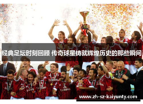 经典足坛时刻回顾 传奇球星铸就辉煌历史的那些瞬间