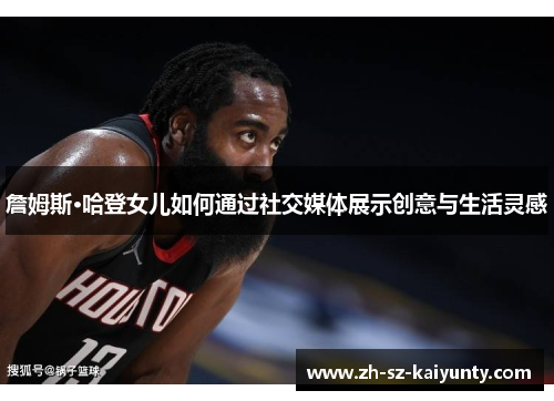 詹姆斯·哈登女儿如何通过社交媒体展示创意与生活灵感 詹姆斯·哈登女儿如何通过社交媒体展示创意与生活灵感