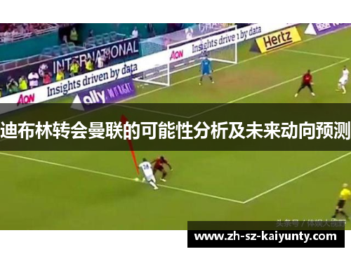 迪布林转会曼联的可能性分析及未来动向预测 迪布林转会曼联的可能性分析及未来动向预测