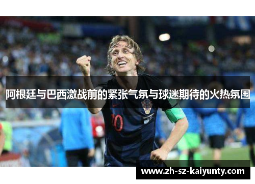 阿根廷与巴西激战前的紧张气氛与球迷期待的火热氛围 阿根廷与巴西激战前的紧张气氛与球迷期待的火热氛围