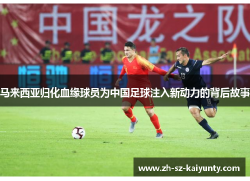马来西亚归化血缘球员为中国足球注入新动力的背后故事 马来西亚归化血缘球员为中国足球注入新动力的背后故事